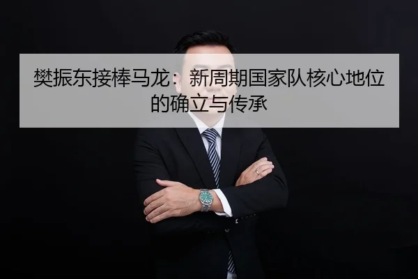 樊振东接棒马龙：新周期国家队核心地位的确立与传承