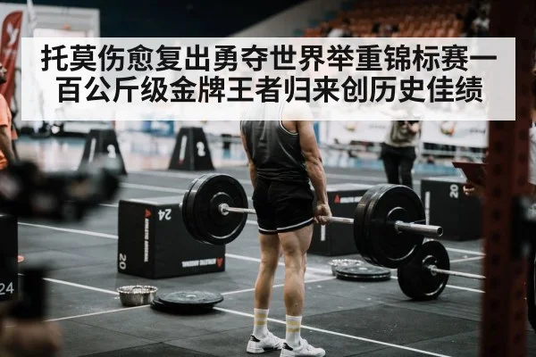 托莫伤愈复出勇夺世界举重锦标赛一百公斤级金牌王者归来创历史佳绩